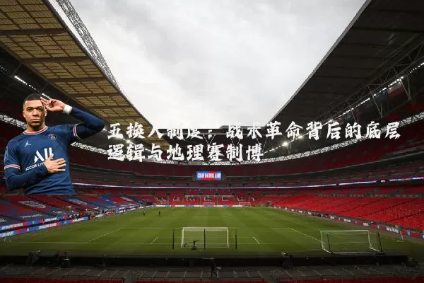 五换人制度:战术革命背后的底层逻辑与地理赛制博弈