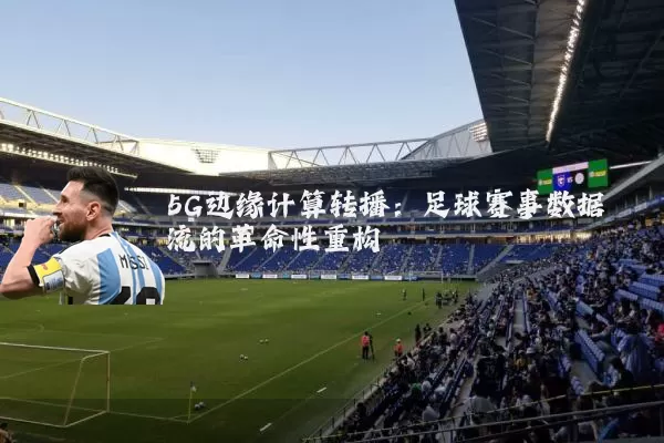 5G边缘计算转播:足球赛事数据流的革命性重构